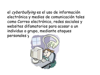el cyberbullying es el uso de información
electrónica y medios de comunicación tales
como Correo electrónico, redes sociales y
websites difamatorios para acosar a un
individuo o grupo, mediante ataques
personales y agresiones.
 