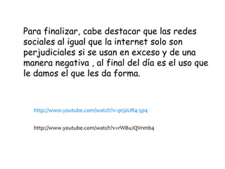 Para finalizar, cabe destacar que las redes
sociales al igual que la internet solo son
perjudiciales si se usan en exceso y de una
manera negativa , al final del día es el uso que
le damos el que les da forma.
http://www.youtube.com/watch?v=prjaUR4-5p4
http://www.youtube.com/watch?v=rWBuJQVnmb4
 
