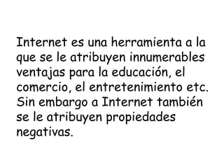 InternetInternet es una herramienta a la
que se le atribuyen innumerables
ventajas para la educación, el
comercio, el entretenimiento etc.
Sin embargo a Internet también
se le atribuyen propiedades
negativas.
 