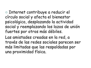 ○ Internet contribuye a reducir el
círculo social y afecta el bienestar
psicológico, desplazando la actividad
social y reemplazando los lazos de unión
fuertes por otros más débiles.
Las amistades creadas en la red, a
través de las redes sociales parecen ser
más limitadas que las respaldadas por
una proximidad física.
 