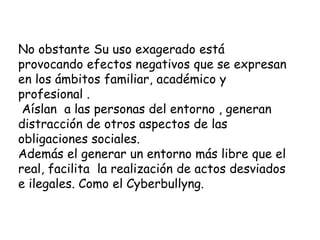 No obstante Su uso exagerado está
provocando efectos negativos que se expresan
en los ámbitos familiar, académico y
profesional .
Aíslan a las personas del entorno , generan
distracción de otros aspectos de las
obligaciones sociales.
Además el generar un entorno más libre que el
real, facilita la realización de actos desviados
e ilegales. Como el Cyberbullyng.
 