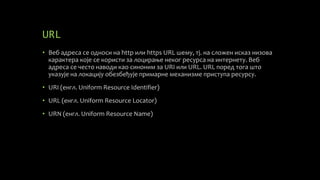 URL
• Веб адреса се односи на http или https URL шему, тј. на сложен исказ низова
карактера које се користи за лоцирање неког ресурса на интернету. Веб
адреса се често наводи као синоним за URI или URL. URL поред тога што
указује на локацију обезбеђује примарне механизме приступа ресурсу.
• URI (енгл. Uniform Resource Identifier)
• URL (енгл. Uniform Resource Locator)
• URN (енгл. Uniform Resource Name)
 