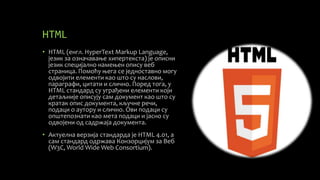 HTML
• HTML (енгл. HyperText Markup Language,
језик за означавање хипертекста) је описни
језик специјално намењен опису веб
страница. Помоћу њега се једноставно могу
одвојити елементи као што су наслови,
параграфи, цитати и слично. Поред тога, у
HTML стандард су уграђени елементи који
детаљније описују сам документ као што су
кратак опис документа, кључне речи,
подаци о аутору и слично. Ови подаци су
општепознати као мета подаци и јасно су
одвојени од садржаја документа.
• Актуелна верзија стандарда је HTML 4.01, а
сам стандард одржава Конзорцијум за Веб
(W3C, World Wide Web Consortium).
 