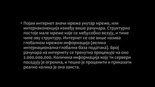• Појам интернет значи мрежа унутар мреже, или
интернаконекција између више рачунара. Структурно
постоје мале мреже које се међусобно везују, и тиме
чине ову структуру. Интернет се све више назива
глобалном мрежом информација (велика
интернационална-глобална база података). Број
рачунара на интернету се тренутно процењује на око
2.000.000.000. Количина информација коју ти сервери
поседују је огромна, и тешко је проценити и приказати
реално колика је она заиста.
 
