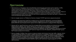 Протоколи
• Протоколи су стандарди који омогућавају комуникацију рачунара путем мреже, а 1983.
године мање од 1000 рачунара је било спојено са АРПАНЕТ користећи релативно
примитивни Нетворк Контрол Протокол, који је упркос многим ограничењима, био
употребљив у малим мрежама, и није био довољно флексибилан за ширу употребу. Како се
АРПАНЕТ експоненцијално повећавао, видело се како је потребан општији приступ
комуникационом протоколу како би могли бити удовољени све већи захтеви и стварана све
компликованија мрежа рачунара.
• Винтон Церф који је са Робертом Каном створио TCP/IP протокол, једном је рекао:
• Створили смо протокол који ће се користити и у великом мрежама с великом бројем
рачунара, протокол који ће носити интернет будућности, што је значило да мора бити
флексибилан како би различите мреже могле функционисати у заједничком окружењу.
• Наиме већ је тада било јасно како ће интернет бити велика мрежа састављена од великог
броја мањих мрежа. Али тада је прелаз на TCP/IP био контроверзан: неки делови
информатичке заједнице желели су прихватање других стандарда, а највише се
помињао Open System Interconection Protocol. АРПАНЕТ је пре службеног прелаза на TCP/IP
у неколико наврата искључио NCP пренос података како би уверио „неверне томе“ да се
NCP може искључити по жељи.
• Винтон Церф и Роберт Кан почели су рад на новом протоколу пуно пре 1983. године, тачно
10 година раније јавила се идеја о новом протоколу, а следећих година су се развијали и
усавршавали детаљи протокола који ће променити историју. Имплементација TCP/IP-а у
тадашње време и оперативне системе трајала је скоро 5 година, док је на АРПАНЕТ било
спојено око 400 рачунара. Ситуацију је поједноставио детаљ што су многи рачунари
користили Packet Radio и Packet Satellite које су већ неколико година радиле са TCP/IP
протоколом.
 
