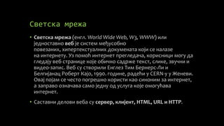 Светска мрежа
• Светска мрежа (енгл. World Wide Web, W3, WWW) или
једноставно веб је систем међусобно
повезаних, хипертекстуалних докумената који се налазе
на интернету. Уз помоћ интернет прегледача, корисници могу да
гледају веб странице које обично садрже текст, слике, звучни и
видео-запис. Веб су створили Енглез Тим Бернерс-Ли и
Белгијанац Роберт Кајо, 1990. године, радећи у CERN-у у Женеви.
Овај појам се често погрешно користи као синоним за интернет,
а заправо означава само једну од услуга које омогућава
интернет.
• Саставни делови веба су сервер, клијент, HTML, URL и HTTP.
 