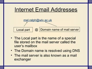 Internet Email Addresses
• The Local part is the name of a special
file stored on the mail server called the
user’s mailbox
• The Domain name is resolved using DNS
• The mail server is also known as a mail
exchanger
Local part Domain name of mail server@
mel.ralph@wlv.ac.uk
 