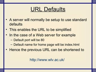 URL Defaults
• A server will normally be setup to use standard
defaults
• This enables the URL to be simplified
• In the case of a Web server for example
– Default port will be 80
– Default name for home page will be index.html
• Hence the previous URL can be shortened to
http://www.wlv.ac.uk/
 