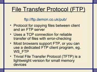 File Transfer Protocol (FTP)
• Protocol for copying files between client
and an FTP server
• Uses a TCP connection for reliable
transfer of files with error-checking
• Most browsers support FTP, or you can
use a dedicated FTP client program, eg.
WS_FTP
• Trivial File Transfer Protocol (TFTP) is a
lightweight version for small memory
devices
ftp://ftp.demon.co.uk/pub/
 