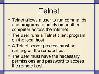 Telnet
• Telnet allows a user to run commands
and programs remotely on another
computer across the Internet
• The user runs a Telnet client program
on the local host
• A Telnet server process must be
running on the remote host
• The user must have the necessary
permissions and password to access
the remote host
 