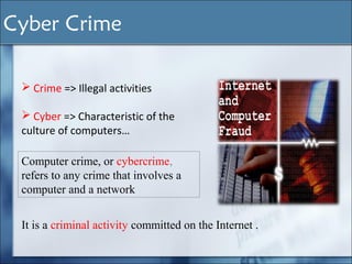  Crime => Illegal activities
 Cyber => Characteristic of the
culture of computers…
Computer crime, or cybercrime,
refers to any crime that involves a
computer and a network
It is a criminal activity committed on the Internet .
Cyber Crime
 