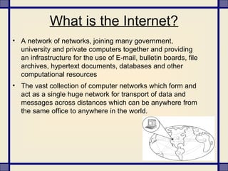 What is the Internet?
• A network of networks, joining many government,
university and private computers together and providing
an infrastructure for the use of E-mail, bulletin boards, file
archives, hypertext documents, databases and other
computational resources
• The vast collection of computer networks which form and
act as a single huge network for transport of data and
messages across distances which can be anywhere from
the same office to anywhere in the world.
 