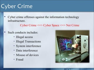  Such conducts includes:
• Illegal access
• Illegal Transactions
• System interference
• Data interference
• Misuse of devices
• Fraud
 Cyber crime offenses against the information technology
infrastructure.
Cyber Crime <=> Cyber Space <=> Net Crime
Cyber Crime
 