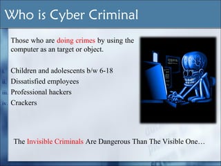 The Invisible Criminals Are Dangerous Than The Visible One…
Who is Cyber Criminal
Those who are doing crimes by using the
computer as an target or object.
i. Children and adolescents b/w 6-18
ii. Dissatisfied employees
iii. Professional hackers
iv. Crackers
 