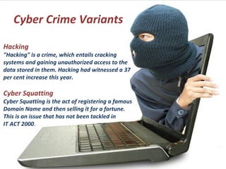 Cyber Crime Variants
Hacking
"Hacking" is a crime, which entails cracking
systems and gaining unauthorized access to the
data stored in them. Hacking had witnessed a 37
per cent increase this year.
Cyber Squatting
Cyber Squatting is the act of registering a famous
Domain Name and then selling it for a fortune.
This is an issue that has not been tackled in
IT ACT 2000.
 
 