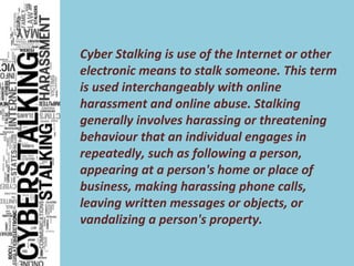 Cyber Stalking is use of the Internet or other
electronic means to stalk someone. This term
is used interchangeably with online
harassment and online abuse. Stalking
generally involves harassing or threatening
behaviour that an individual engages in
repeatedly, such as following a person,
appearing at a person's home or place of
business, making harassing phone calls,
leaving written messages or objects, or
vandalizing a person's property.
 