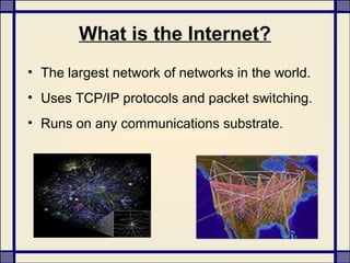 What is the Internet?
• The largest network of networks in the world.
• Uses TCP/IP protocols and packet switching.
• Runs on any communications substrate.
 