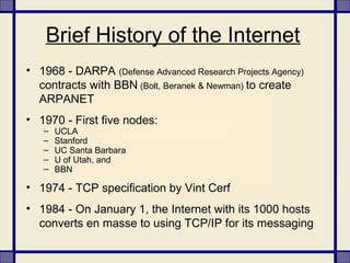 Brief History of the Internet
• 1968 - DARPA (Defense Advanced Research Projects Agency)
contracts with BBN (Bolt, Beranek & Newman) to create
ARPANET
• 1970 - First five nodes:
– UCLA
– Stanford
– UC Santa Barbara
– U of Utah, and
– BBN
• 1974 - TCP specification by Vint Cerf
• 1984 - On January 1, the Internet with its 1000 hosts
converts en masse to using TCP/IP for its messaging
 