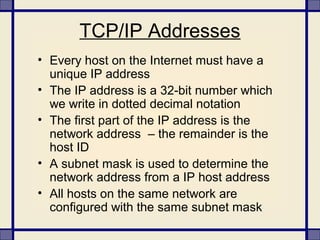 TCP/IP Addresses
• Every host on the Internet must have a
unique IP address
• The IP address is a 32-bit number which
we write in dotted decimal notation
• The first part of the IP address is the
network address – the remainder is the
host ID
• A subnet mask is used to determine the
network address from a IP host address
• All hosts on the same network are
configured with the same subnet mask
 