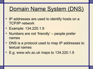 Domain Name System (DNS)
• IP addresses are used to identify hosts on a
TCP/IP network
• Example: 134.220.1.9
• Numbers are not ‘friendly’ – people prefer
names
• DNS is a protocol used to map IP addresses to
textual names
• E.g. www.wlv.ac.uk maps to 134.220.1.9
 