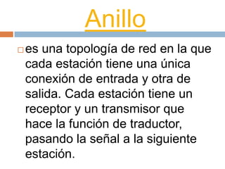 Anillo
 es una topología de red en la que
cada estación tiene una única
conexión de entrada y otra de
salida. Cada estación tiene un
receptor y un transmisor que
hace la función de traductor,
pasando la señal a la siguiente
estación.
 