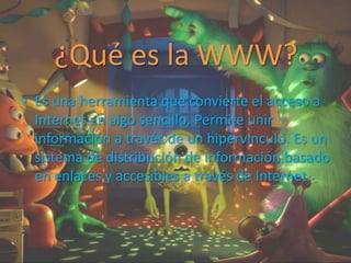 ¿Qué es la WWW?
• Es una herramienta que convierte el acceso a
Internet en algo sencillo. Permite unir
información a través de un hipervínculo. Es un
sistema de distribución de información basado
en enlaces y accesibles a través de Internet.
 