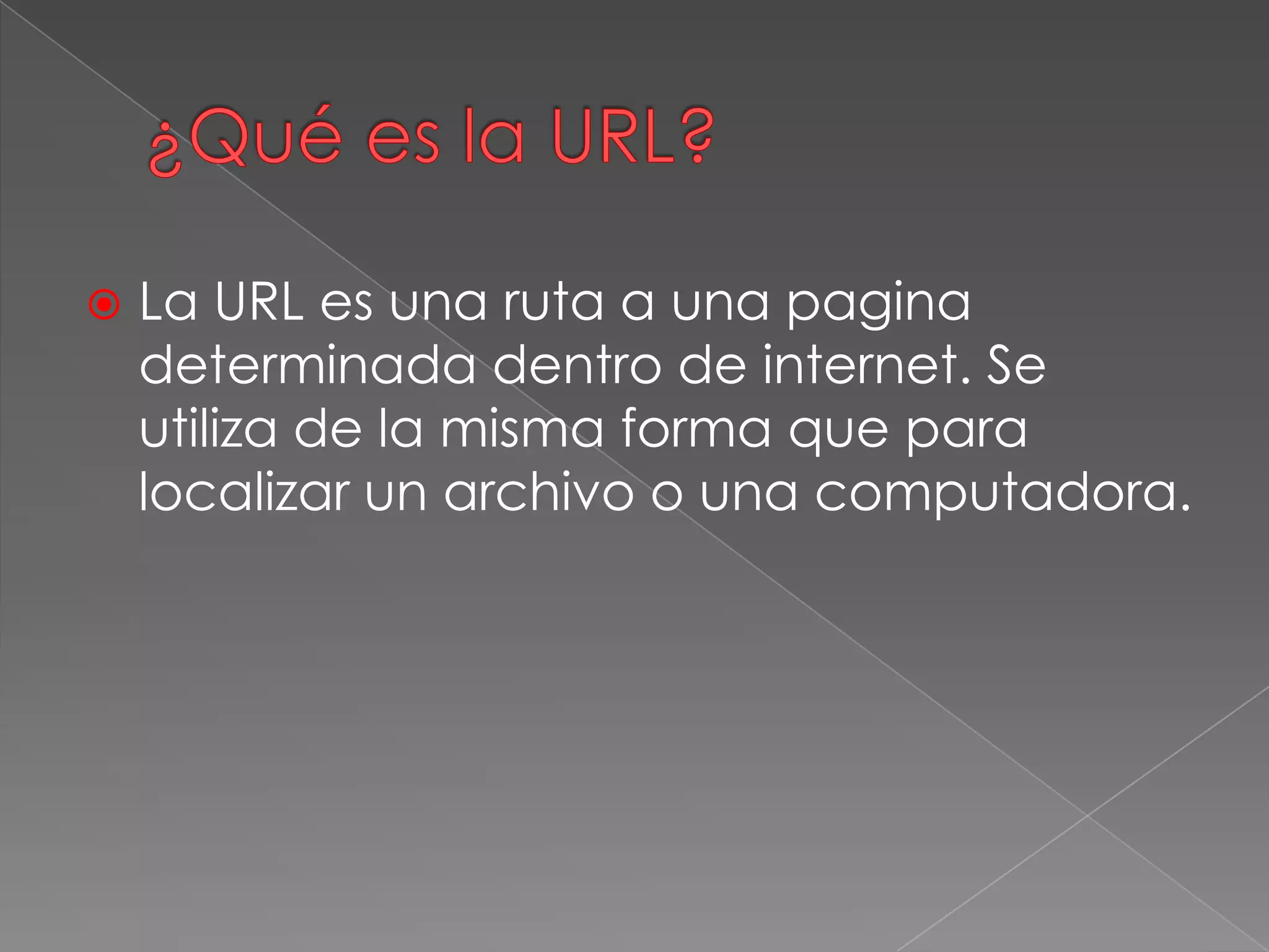  La URL es una ruta a una pagina
determinada dentro de internet. Se
utiliza de la misma forma que para
localizar un archivo o una computadora.
 