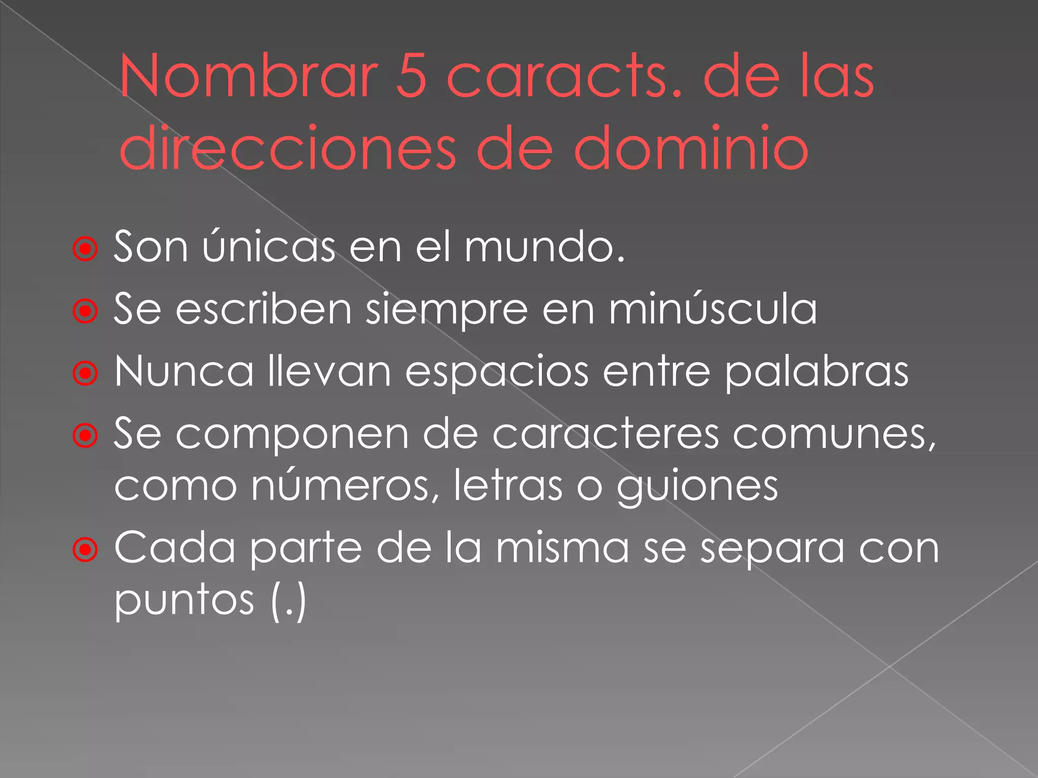 Nombrar 5 caracts. de las
direcciones de dominio
 Son únicas en el mundo.
 Se escriben siempre en minúscula
 Nunca llevan espacios entre palabras
 Se componen de caracteres comunes,
como números, letras o guiones
 Cada parte de la misma se separa con
puntos (.)
 