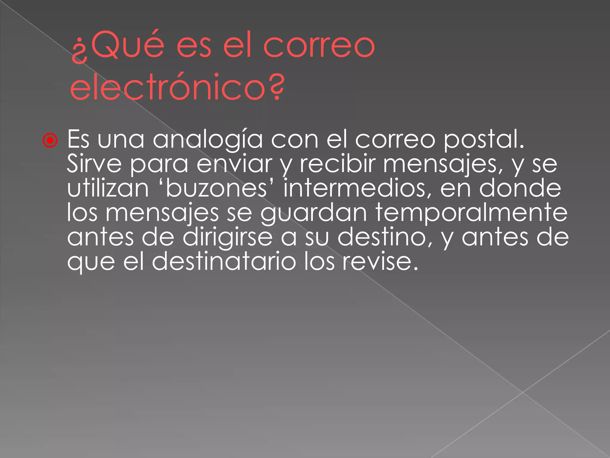 ¿Qué es el correo
electrónico?
 Es una analogía con el correo postal.
Sirve para enviar y recibir mensajes, y se
utilizan „buzones‟ intermedios, en donde
los mensajes se guardan temporalmente
antes de dirigirse a su destino, y antes de
que el destinatario los revise.
 