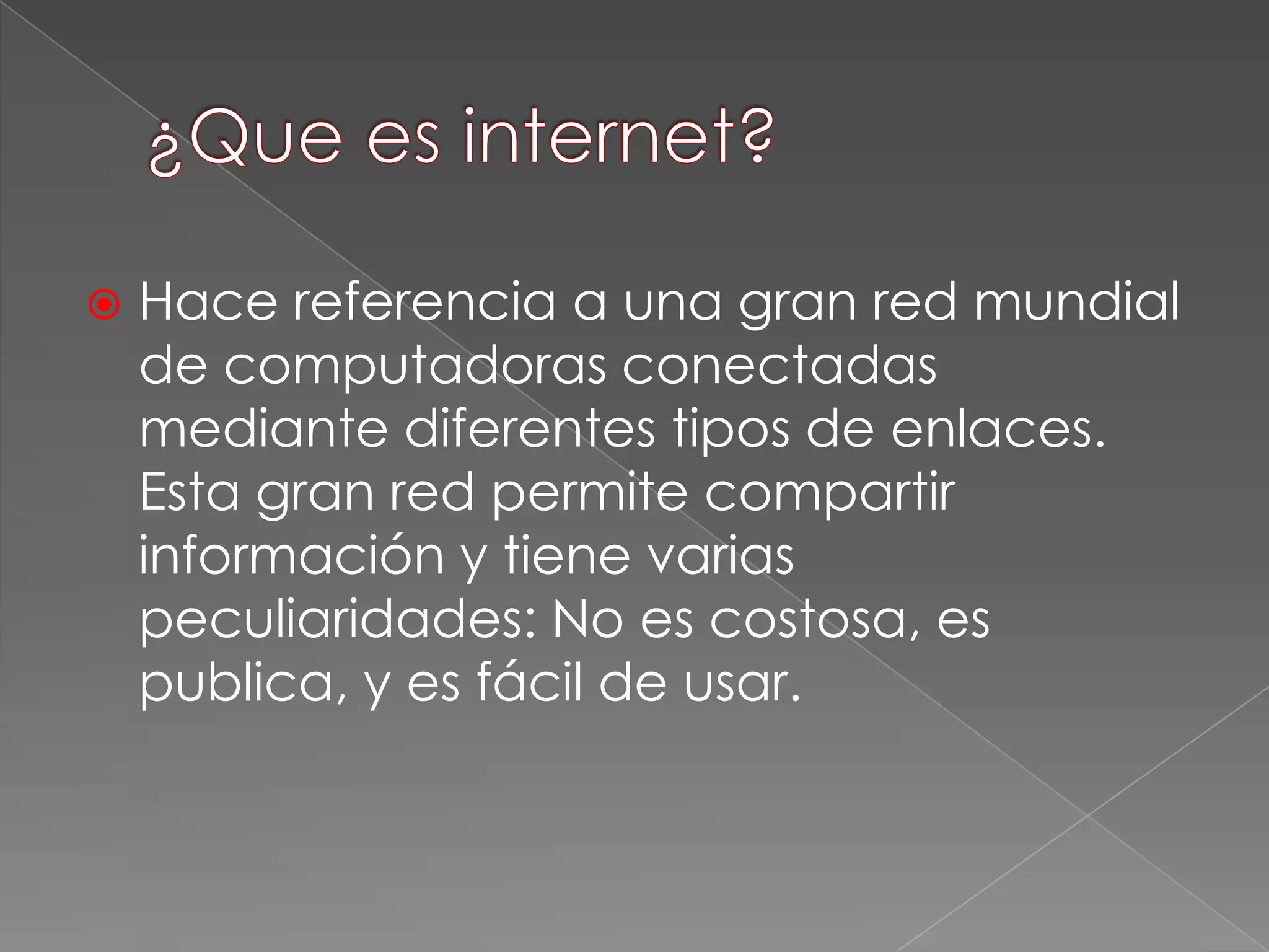  Hace referencia a una gran red mundial
de computadoras conectadas
mediante diferentes tipos de enlaces.
Esta gran red permite compartir
información y tiene varias
peculiaridades: No es costosa, es
publica, y es fácil de usar.
 