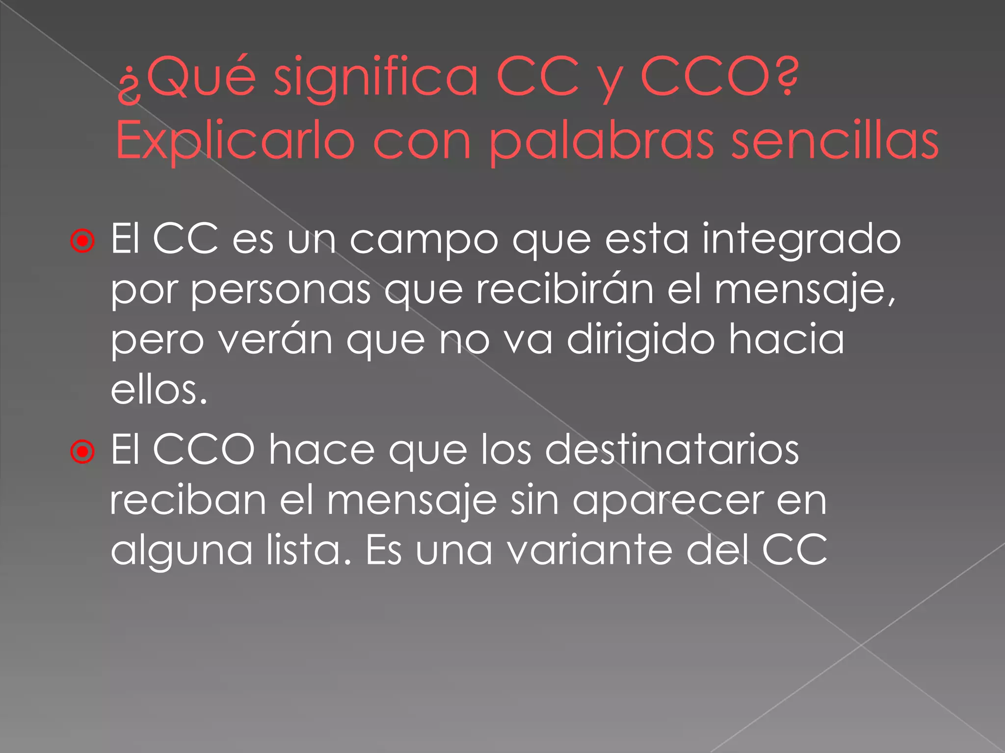 ¿Qué significa CC y CCO?
Explicarlo con palabras sencillas
 El CC es un campo que esta integrado
por personas que recibirán el mensaje,
pero verán que no va dirigido hacia
ellos.
 El CCO hace que los destinatarios
reciban el mensaje sin aparecer en
alguna lista. Es una variante del CC
 