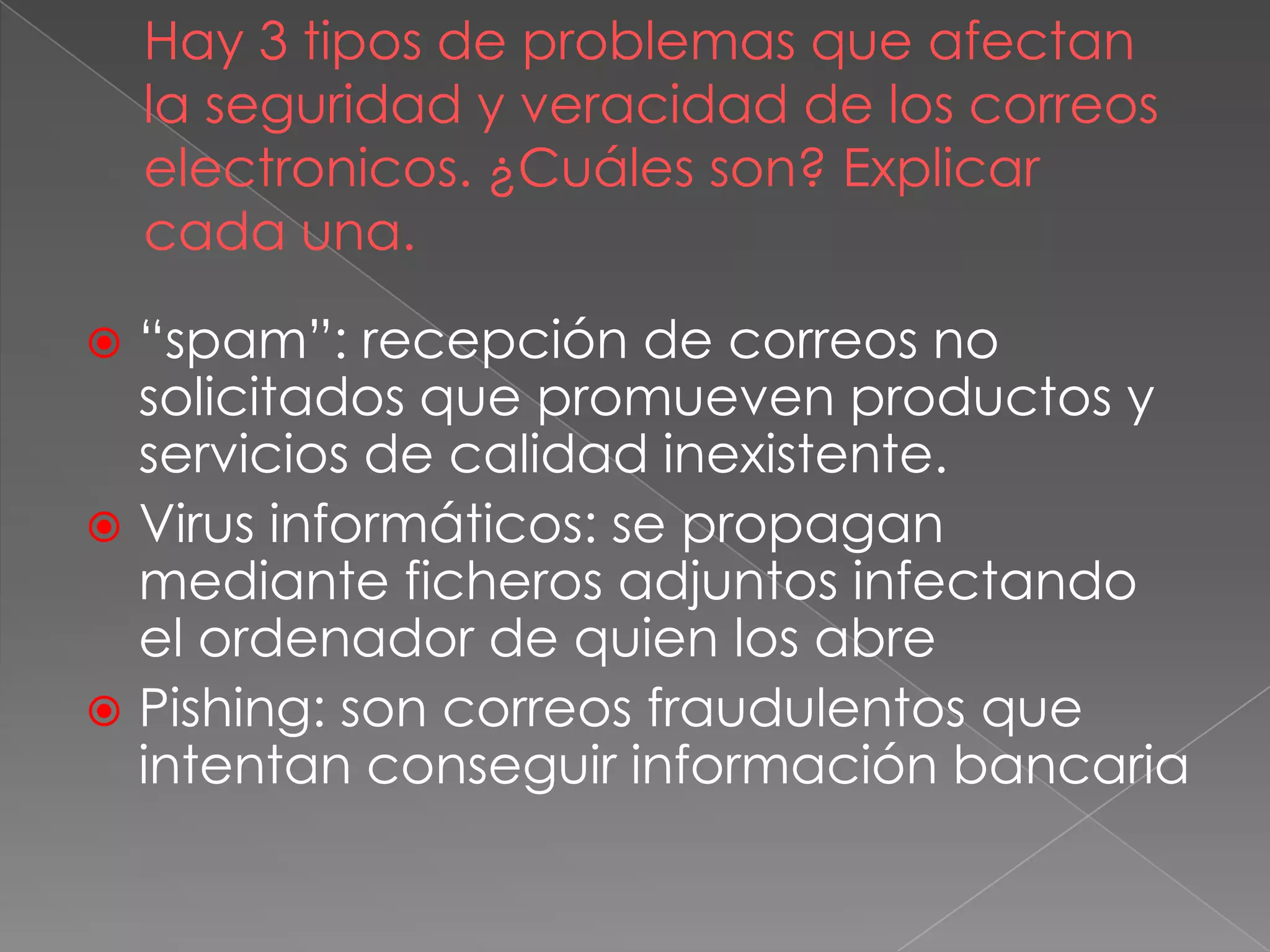 Hay 3 tipos de problemas que afectan
la seguridad y veracidad de los correos
electronicos. ¿Cuáles son? Explicar
cada una.
 “spam”: recepción de correos no
solicitados que promueven productos y
servicios de calidad inexistente.
 Virus informáticos: se propagan
mediante ficheros adjuntos infectando
el ordenador de quien los abre
 Pishing: son correos fraudulentos que
intentan conseguir información bancaria
 