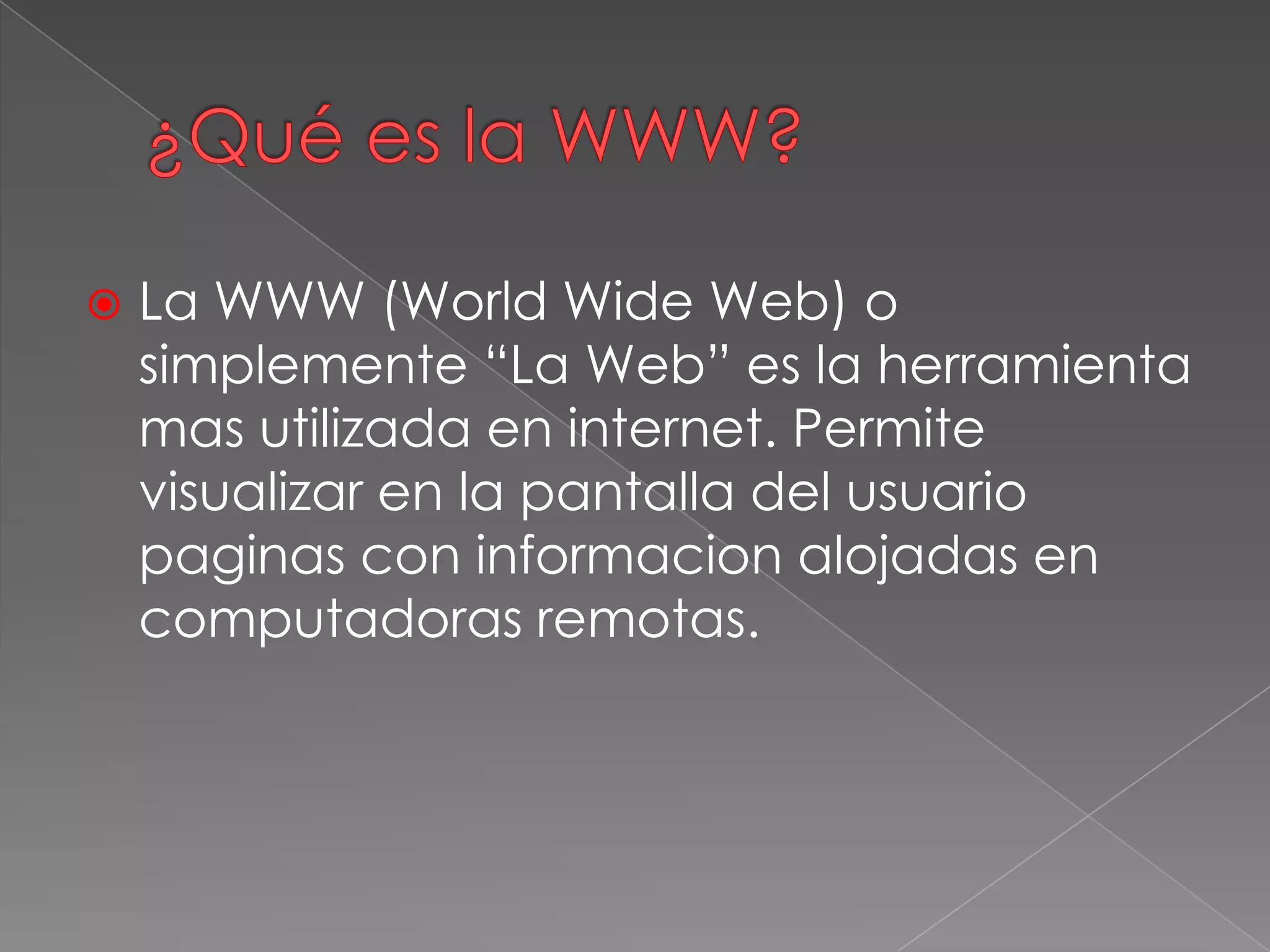  La WWW (World Wide Web) o
simplemente “La Web” es la herramienta
mas utilizada en internet. Permite
visualizar en la pantalla del usuario
paginas con informacion alojadas en
computadoras remotas.
 