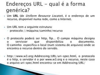  Um URL (de Uniform Resource Locator), é o endereço de um
recurso, disponível numa rede, como a Internet.
 Um URL tem a seguinte estrutura:
◦ protocolo://máquina/caminho/recurso
 O protocolo poderá ser http, ftp… O campo máquina designa
o servissor que disponibiliza o documento.
O caminho especifica o local (num sistema de arquivos) onde se
encontra o recurso dentro do servido.
 http://www.w3.org/Addressing/URL/uri-spec.html, o protocolo
é o http, o servidor é o por www.w3.org e o recurso, neste caso
o arquivo uri-spec.html encontra-se em Addressing/URL/
 