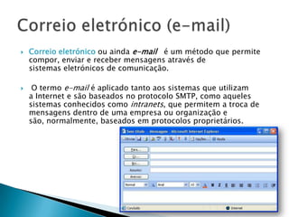  Correio eletrónico ou ainda e-mail é um método que permite
compor, enviar e receber mensagens através de
sistemas eletrónicos de comunicação.
 O termo e-mail é aplicado tanto aos sistemas que utilizam
a Internet e são baseados no protocolo SMTP, como aqueles
sistemas conhecidos como intranets, que permitem a troca de
mensagens dentro de uma empresa ou organização e
são, normalmente, baseados em protocolos proprietários.
 