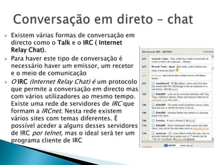  Existem várias formas de conversação em
directo como o Talk e o IRC ( Internet
Relay Chat).
 Para haver este tipo de conversação é
necessário haver um emissor, um recetor
e o meio de comunicação
 O IRC (Internet Relay Chat) é um protocolo
que permite a conversação em directo mas
com vários utilizadores ao mesmo tempo.
Existe uma rede de servidores de IRC que
formam a IRCnet. Nesta rede existem
vários sites com temas diferentes. É
possível aceder a alguns desses servidores
de IRC por telnet, mas o ideal será ter um
programa cliente de IRC
 