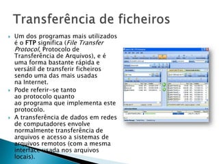 Um dos programas mais utilizados
é o FTP significa (File Transfer
Protocol, Protocolo de
Transferência de Arquivos), e é
uma forma bastante rápida e
versátil de transferir ficheiros
sendo uma das mais usadas
na Internet.
 Pode referir-se tanto
ao protocolo quanto
ao programa que implementa este
protocolo.
 A transferência de dados em redes
de computadores envolve
normalmente transferência de
arquivos e acesso a sistemas de
arquivos remotos (com a mesma
interface usada nos arquivos
locais).
 