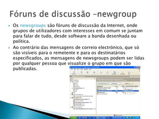  Os newsgroups são fóruns de discussão da Internet, onde
grupos de utilizadores com interesses em comum se juntam
para falar de tudo, desde software a banda desenhada ou
política.
 Ao contrário das mensagens de correio electrónico, que só
são visíveis para o remetente e para os destinatários
especificados, as mensagens de newsgroups podem ser lidas
por qualquer pessoa que visualize o grupo em que são
publicadas.
 