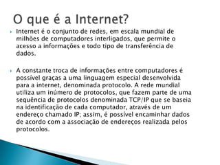  Internet é o conjunto de redes, em escala mundial de
milhões de computadores interligados, que permite o
acesso a informações e todo tipo de transferência de
dados.
 A constante troca de informações entre computadores é
possível graças a uma linguagem especial desenvolvida
para a internet, denominada protocolo. A rede mundial
utiliza um inúmero de protocolos, que fazem parte de uma
sequência de protocolos denominada TCP/IP que se baseia
na identificação de cada computador, através de um
endereço chamado IP; assim, é possível encaminhar dados
de acordo com a associação de endereços realizada pelos
protocolos.
 