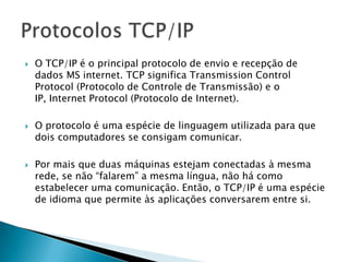  O TCP/IP é o principal protocolo de envio e recepção de
dados MS internet. TCP significa Transmission Control
Protocol (Protocolo de Controle de Transmissão) e o
IP, Internet Protocol (Protocolo de Internet).
 O protocolo é uma espécie de linguagem utilizada para que
dois computadores se consigam comunicar.
 Por mais que duas máquinas estejam conectadas à mesma
rede, se não “falarem” a mesma língua, não há como
estabelecer uma comunicação. Então, o TCP/IP é uma espécie
de idioma que permite às aplicações conversarem entre si.
 