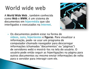  Os documentos podem estar na forma de
vídeos, sons, hipertextos e figuras. Para visualizar a
informação, pode-se usar um programa de
computador chamado navegador para descarregar
informações (chamadas "documentos" ou "páginas")
de servidores web) e mostrá-los na tela do usuário. O
usuário pode então seguir as hiperligações na página para
outros documentos ou mesmo enviar informações de volta
para o servidor para interagir com ele.
A World Wide Web , também conhecida
como Web e WWW, é um sistema de
documentos em hipermédia que são
interligados e executados na Internet.
 