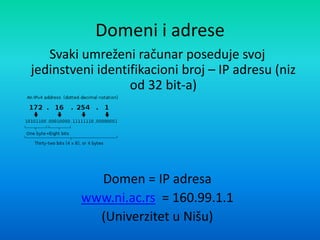 Domeni i adrese
Svaki umreženi računar poseduje svoj
jedinstveni identifikacioni broj – IP adresu (niz
od 32 bit-a)
Domen = IP adresa
www.ni.ac.rs = 160.99.1.1
(Univerzitet u Nišu)
 