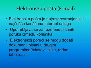 Elektronska pošta (E-mail)
• Elektronska pošta je najrasprostranjenija i
najčešće korišćena Internet usluga
• Upotrebljava se za razmenu pisanih
poruka izmeĎu korisnika
• Elektronskoj poruci se mogu dodati
dokumenti pisani u drugim
programima(tekstovi, slike, radne
tabele...).
 