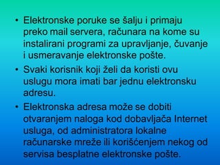 • Elektronske poruke se šalju i primaju
preko mail servera, računara na kome su
instalirani programi za upravljanje, čuvanje
i usmeravanje elektronske pošte.
• Svaki korisnik koji želi da koristi ovu
uslugu mora imati bar jednu elektronsku
adresu.
• Elektronska adresa može se dobiti
otvaranjem naloga kod dobavljača Internet
usluga, od administratora lokalne
računarske mreže ili korišćenjem nekog od
servisa besplatne elektronske pošte.
 