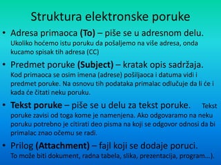 Struktura elektronske poruke
• Adresa primaoca (To) – piše se u adresnom delu.
Ukoliko hodemo istu poruku da pošaljemo na više adresa, onda
kucamo spisak tih adresa (CC)
• Predmet poruke (Subject) – kratak opis sadržaja.
Kod primaoca se osim imena (adrese) pošiljaoca i datuma vidi i
predmet poruke. Na osnovu tih podataka primalac odlučuje da li de i
kada de čitati neku poruku.
• Tekst poruke – piše se u delu za tekst poruke. Tekst
poruke zavisi od toga kome je namenjena. Ako odgovaramo na neku
poruku potrebno je citirati deo pisma na koji se odgovor odnosi da bi
primalac znao očemu se radi.
• Prilog (Attachment) – fajl koji se dodaje poruci.
To može biti dokument, radna tabela, slika, prezentacija, program...).
 
