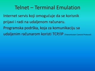 Telnet – Terminal Emulation
Internet servis koji omoguduje da se korisnik
prijavi i radi na udaljenom računaru.
Programska podrška, koja za komunikaciju sa
udaljenim računarom koristi TCP/IP (Transmission Control Protocol)
 