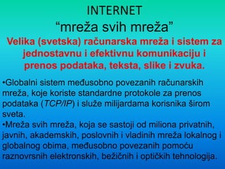 INTERNET
“mreža svih mreža”
Velika (svetska) računarska mreža i sistem za
jednostavnu i efektivnu komunikaciju i
prenos podataka, teksta, slike i zvuka.
•Globalni sistem meĎusobno povezanih računarskih
mreža, koje koriste standardne protokole za prenos
podataka (TCP/IP) i služe milijardama korisnika širom
sveta.
•Mreža svih mreža, koja se sastoji od miliona privatnih,
javnih, akademskih, poslovnih i vladinih mreža lokalnog i
globalnog obima, meĎusobno povezanih pomoću
raznovrsnih elektronskih, bežičnih i optičkih tehnologija.
 
