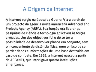A Origem da Internet
A Internet surgiu na época da Guerra Fria a partir de
um projecto da agência norte americana Advanced and
Projects Agency (ARPA). Sua função era liderar as
pesquisas de ciência e tecnologia aplicáveis às forças
armadas. Um dos objectivos foi o de se ter a
possibilidade de desenvolver planos em conjunto, sem
o inconveniente da distância física, nem o risco de se
perder dados e informações de uma base destruída em
caso de combate. Em 1969, a Internet nasceu a partir
da ARPANET, que interligava quatro instituições
americanas.
 