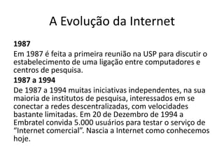 A Evolução da Internet
1987
Em 1987 é feita a primeira reunião na USP para discutir o
estabelecimento de uma ligação entre computadores e
centros de pesquisa.
1987 a 1994
De 1987 a 1994 muitas iniciativas independentes, na sua
maioria de institutos de pesquisa, interessados em se
conectar a redes descentralizadas, com velocidades
bastante limitadas. Em 20 de Dezembro de 1994 a
Embratel convida 5.000 usuários para testar o serviço de
“Internet comercial”. Nascia a Internet como conhecemos
hoje.
 