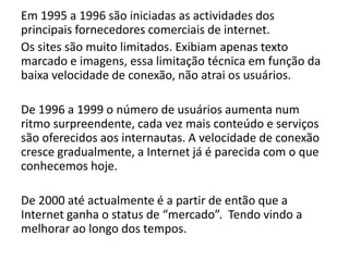 Em 1995 a 1996 são iniciadas as actividades dos
principais fornecedores comerciais de internet.
Os sites são muito limitados. Exibiam apenas texto
marcado e imagens, essa limitação técnica em função da
baixa velocidade de conexão, não atrai os usuários.
De 1996 a 1999 o número de usuários aumenta num
ritmo surpreendente, cada vez mais conteúdo e serviços
são oferecidos aos internautas. A velocidade de conexão
cresce gradualmente, a Internet já é parecida com o que
conhecemos hoje.
De 2000 até actualmente é a partir de então que a
Internet ganha o status de “mercado”. Tendo vindo a
melhorar ao longo dos tempos.
 